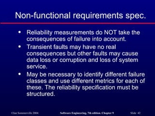 Non-functional requirements spec. Reliability measurements do NOT take the consequences of failure into account. Transient faults may have no real consequences but other faults may cause data loss or corruption and loss of system service. May be necessary to identify different failure classes and use different metrics for each of these. The reliability specification must be structured. 