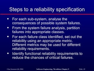 For each sub-system, analyse the consequences of possible system failures. From the system failure analysis, partition failures into appropriate classes. For each failure class identified, set out the reliability using an appropriate metric. Different metrics may be used for different reliability requirements. Identify functional reliability requirements to reduce the chances of critical failures. Steps to a reliability specification 