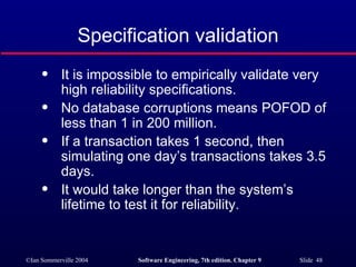 Specification validation It is impossible to empirically validate very high reliability specifications. No database corruptions means POFOD of less than 1 in 200 million. If a transaction takes 1 second, then simulating one day’s transactions takes 3.5 days. It would take longer than the system’s lifetime to test it for reliability. 