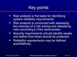 Key points Risk analysis is the basis for identifying system reliability requirements. Risk analysis is concerned with assessing the chances of a risk arising and classifying risks according to their seriousness. Security requirements should identify assets and define how these should be protected. Reliability requirements may be defined quantitatively. 