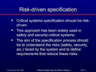 Risk-driven specification Critical systems specification should be risk-driven. This approach has been widely used in safety and security-critical systems. The aim of the specification process should be to understand the risks (safety, security, etc.) faced by the system and to define requirements that reduce these risks. 