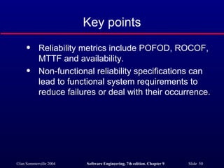 Key points Reliability metrics include POFOD, ROCOF, MTTF and availability. Non-functional reliability specifications can lead to functional system requirements to reduce failures or deal with their occurrence. 