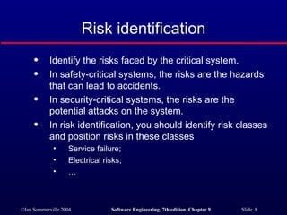 Risk identification Identify the risks faced by the critical system. In safety-critical systems, the risks are the hazards that can lead to accidents. In security-critical systems, the risks are the potential attacks on the system. In risk identification, you should identify risk classes and position risks in these classes  Service failure; Electrical risks; … 