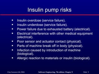 Insulin pump risks Insulin overdose (service failure). Insulin underdose (service failure). Power failure due to exhausted battery (electrical). Electrical interference with other medical equipment (electrical). Poor sensor and actuator contact (physical). Parts of machine break off in body (physical). Infection caused by introduction of machine (biological). Allergic reaction to materials or insulin (biological). 