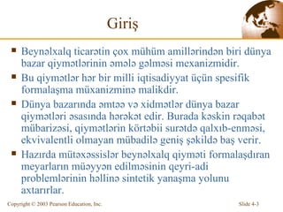 Giriş Beynəlxalq ticarətin çox mühüm amillərindən biri dünya bazar qiymətlərinin əmələ gəlməsi mexanizmidir. Bu qiymətlər hər bir milli iqtisadiyyat üçün spesifik formalaşma müxanizminə malikdir. Dünya bazarında əmtəə və xidmətlər dünya bazar qiymətləri əsasında hərəkət edir. Burada kəskin rəqabət mübarizəsi, qiymətlərin körtəbii surətdə qalxıb-enməsi, ekvivalentli olmayan mübadilə geniş şəkildə baş verir. Hazırda mütəxəssislər beynəlxalq qiyməti formalaşdıran meyarların müəyyən edilməsinin qeyri-adi problemlərinin həllinə sintetik yanaşma yolunu axtarırlar. 