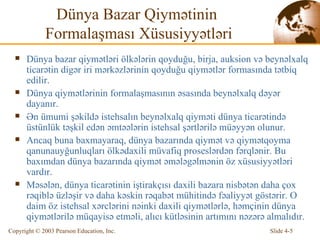 Dünya Bazar Qiymətinin  Formalaşması Xüsusiyyətləri Dünya bazar qiymətləri ölkələrin qoyduğu, birja, auksion və beynəlxalq ticarətin digər iri mərkəzlərinin qoyduğu qiymətlər formasında tətbiq edilir. Dünya qiymətlərinin formalaşmasının əsasında beynəlxalq dəyər dayanır.  Ən ümumi şəkildə istehsalın beynəlxalq qiyməti dünya ticarətində üstünlük təşkil edən əmtəələrin istehsal şərtlərilə müəyyən olunur.  Ancaq  buna baxmayaraq, dünya bazarında qiymət və qiymətqoyma qanunauyğunluqları ölkədaxili müvafiq proseslərdən fərqlənir. Bu baxımdan dünya bazarında qiymət   əmələgəlmənin öz  x üsusiyyətləri vardır.  Məsələn, dünya ticarətinin iştirakçısı daxili bazara nisbətən daha çox rəqiblə üzləşir və daha kəskin rəqabət mühitində fəaliyyət göstərir. O daim öz istehsal xərclərini nəinki daxili qiymətlərlə, həmçinin dünya qiymətlərilə müqayisə etməli, alıcı kütləsinin artımını nəzərə almalıdır.  