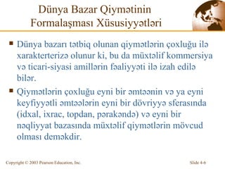 Dünya Bazar Qiymətinin  Formalaşması Xüsusiyyətləri Dünya bazarı tətbiq olunan qiymətlərin çoxluğu ilə xarakterterizə olunur ki, bu da müxtəlif kommersiya və ticari-siyasi amillərin fəaliyyəti ilə izah edilə bilər. Qiymətlərin çoxluğu eyni bir əmtəənin və ya eyni keyfiyyətli əmtəələrin eyni bir dövriyyə sferasında   (idxal, ixrac, topdan, pərakəndə) və eyni bir nəqliyyat bazasında müxtəlif qiymətlərin mövcud olması deməkdir. 