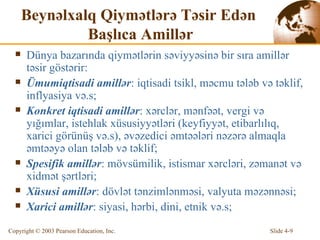 Beynəlxalq Qiymətlərə Təsir Edən  Başlıca Amillər Dünya bazarında qiymətlərin səviyyəsinə bir sıra amillər təsir göstərir: Ümumiqtisadi amillər : iqtisadi tsikl, məcmu tələb və təklif, inflyasiya və.s; Konkret iqtisadi amillər : xərclər, mənfəət, vergi və yığımlar, istehlak xüsusiyyətləri (keyfiyyət, etibarlılıq, xarici görünüş və.s), əvəzedici əmtəələri nəzərə almaqla əmtəəyə olan tələb və təklif; Spesifik amillər : mövsümilik, istismar xərcləri, zəmanət və xidmət şərtləri; Xüsusi amillər : dövlət tənzimlənməsi, valyuta məzənnəsi; Xarici amillər : siyasi, hərbi, dini, etnik və.s; 