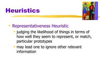 Heuristics Representativeness Heuristic judging the likelihood of things in terms of how well they seem to represent, or match, particular prototypes may lead one to ignore other relevant information 