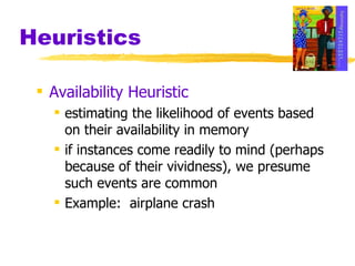 Heuristics Availability Heuristic estimating the likelihood of events based on their availability in memory if instances come readily to mind (perhaps because of their vividness), we presume such events are common Example:  airplane crash 