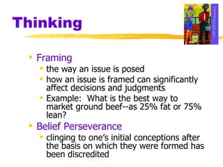 Thinking Framing the way an issue is posed how an issue is framed can significantly affect decisions and judgments Example:  What is the best way to market ground beef--as 25% fat or 75% lean? Belief Perseverance clinging to one’s initial conceptions after the basis on which they were formed has been discredited 