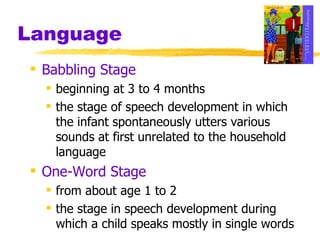 Language Babbling Stage beginning at 3 to 4 months the stage of speech development in which the infant spontaneously utters various sounds at first unrelated to the household language One-Word Stage from about age 1 to 2 the stage in speech development during which a child speaks mostly in single words 