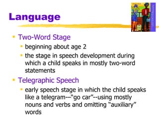 Language Two-Word Stage beginning about age 2 the stage in speech development during which a child speaks in mostly two-word statements Telegraphic Speech early speech stage in which the child speaks like a telegram-–“go car”--using mostly nouns and verbs and omitting “auxiliary” words 