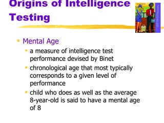Origins of Intelligence Testing Mental Age a measure of intelligence test performance devised by Binet chronological age that most typically corresponds to a given level of performance child who does as well as the average 8-year-old is said to have a mental age of 8 