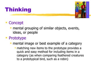 Thinking Concept   mental grouping of similar objects, events, ideas, or people Prototype mental image or best example of a category matching new items to the prototype provides a quick and easy method for including items in a category (as when comparing feathered creatures to a prototypical bird, such as a robin) 