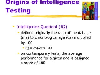 Origins of Intelligence Testing Intelligence Quotient (IQ) defined originally the ratio of mental age (ma) to chronological age (ca) multiplied by 100   IQ =  ma/ca  x 100 on contemporary tests, the average performance for a given age is assigned a score of 100 