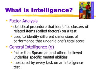 What is Intelligence? Factor Analysis statistical procedure that identifies clusters of related items (called factors) on a test used to identify different dimensions of performance that underlie one’s total score General Intelligence   (g) factor that Spearman and others believed underlies specific mental abilities measured by every task on an intelligence test 
