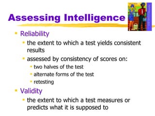 Assessing Intelligence Reliability the extent to which a test yields consistent results assessed by consistency of scores on: two halves of the test alternate forms of the test retesting Validity the extent to which a test measures or predicts what it is supposed to 