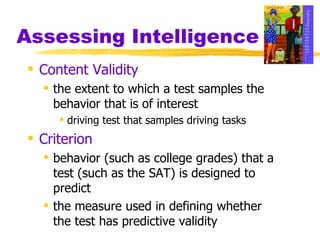 Assessing Intelligence Content Validity the extent to which a test samples the behavior that is of interest  driving test that samples driving tasks Criterion behavior (such as college grades) that a test (such as the SAT) is designed to predict the measure used in defining whether the test has predictive validity 