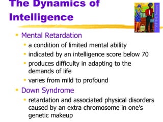 The Dynamics of Intelligence Mental Retardation a condition of limited mental ability indicated by an intelligence score below 70 produces difficulty in adapting to the demands of life varies from mild to profound Down Syndrome retardation and associated physical disorders caused by an extra chromosome in one’s genetic makeup 