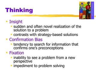 Thinking Insight sudden and often novel realization of the solution to a problem contrasts with strategy-based solutions Confirmation Bias tendency to search for information that confirms one’s preconceptions Fixation inability to see a problem from a new perspective impediment to problem solving 
