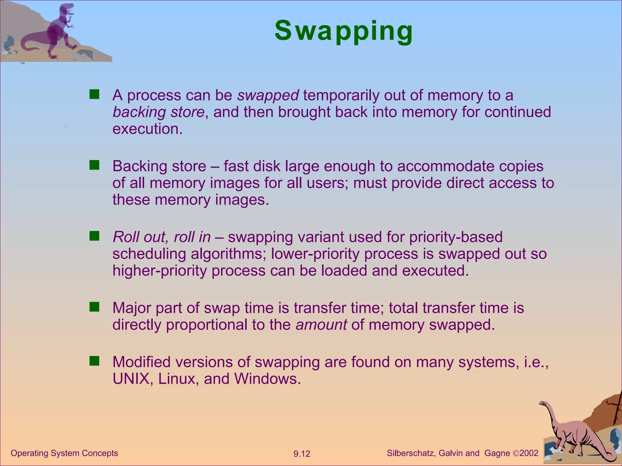 Swapping A process can be  swapped  temporarily out of memory to a  backing store , and then brought back into memory for continued execution. Backing store – fast disk large enough to accommodate copies of all memory images for all users; must provide direct access to these memory images. Roll out, roll in  – swapping variant used for priority-based scheduling algorithms; lower-priority process is swapped out so higher-priority process can be loaded and executed. Major part of swap time is transfer time; total transfer time is directly proportional to the  amount  of memory swapped. Modified versions of swapping are found on many systems, i.e., UNIX, Linux, and Windows. 