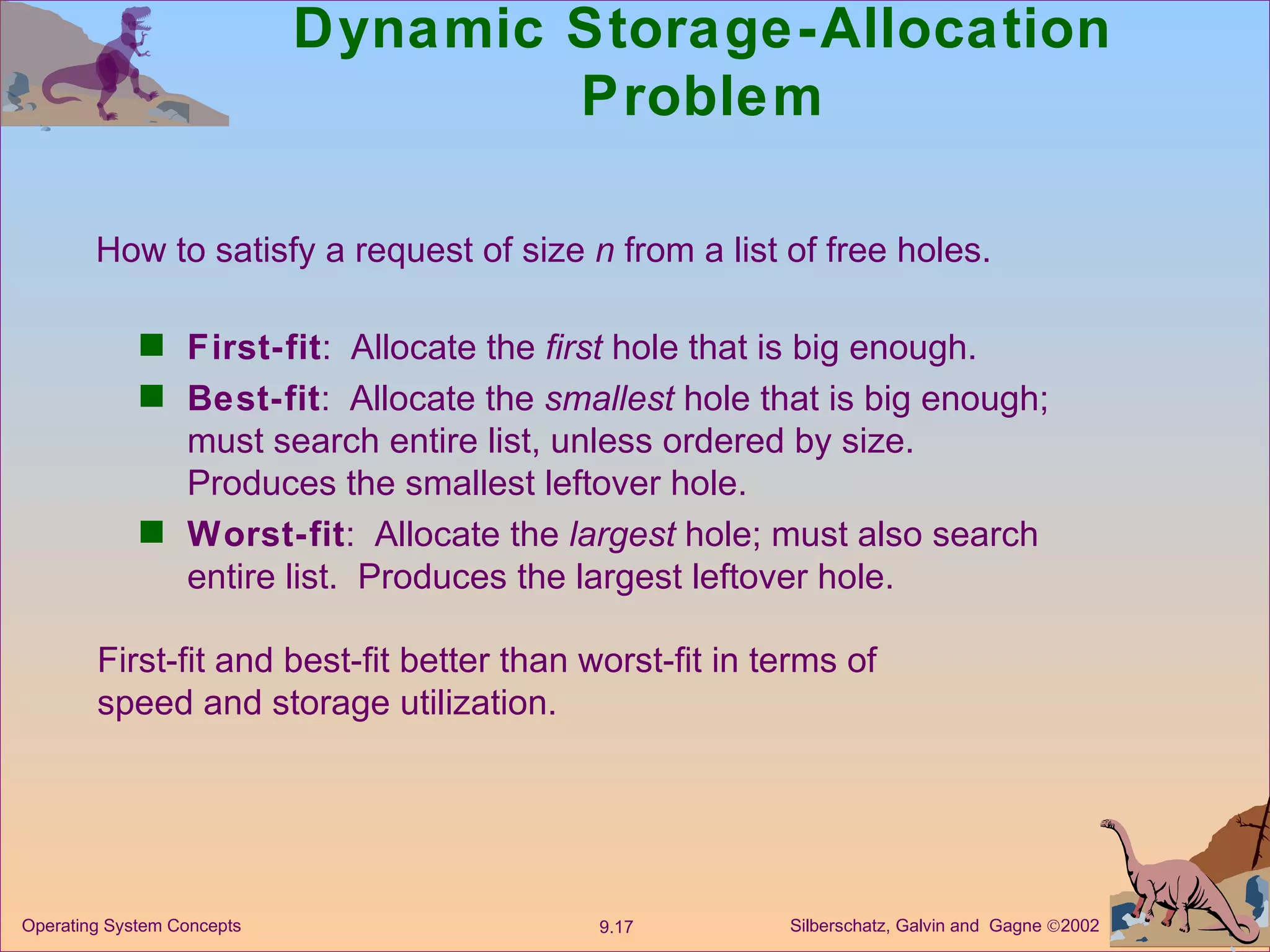 Dynamic Storage-Allocation Problem First-fit :  Allocate the  first  hole that is big enough. Best-fit :  Allocate the  smallest  hole that is big enough; must search entire list, unless ordered by size.  Produces the smallest leftover hole. Worst-fit :  Allocate the  largest  hole; must also search entire list.  Produces the largest leftover hole. How to satisfy a request of size  n  from a list of free holes. First-fit and best-fit better than worst-fit in terms of speed and storage utilization. 