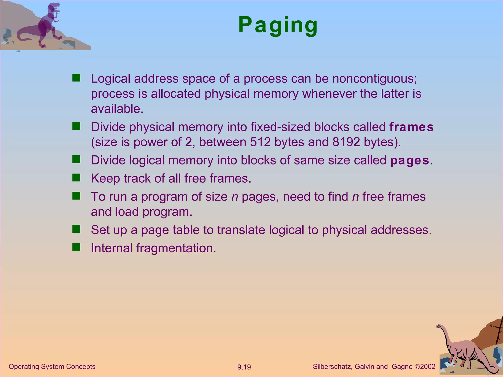 Paging Logical address space of a process can be noncontiguous; process is allocated physical memory whenever the latter is available. Divide physical memory into fixed-sized blocks called  frames  (size is power of 2, between 512 bytes and 8192 bytes). Divide logical memory into blocks of same size called  pages . Keep track of all free frames. To run a program of size  n  pages, need to find  n  free frames and load program. Set up a page table to translate logical to physical addresses.  Internal fragmentation. 