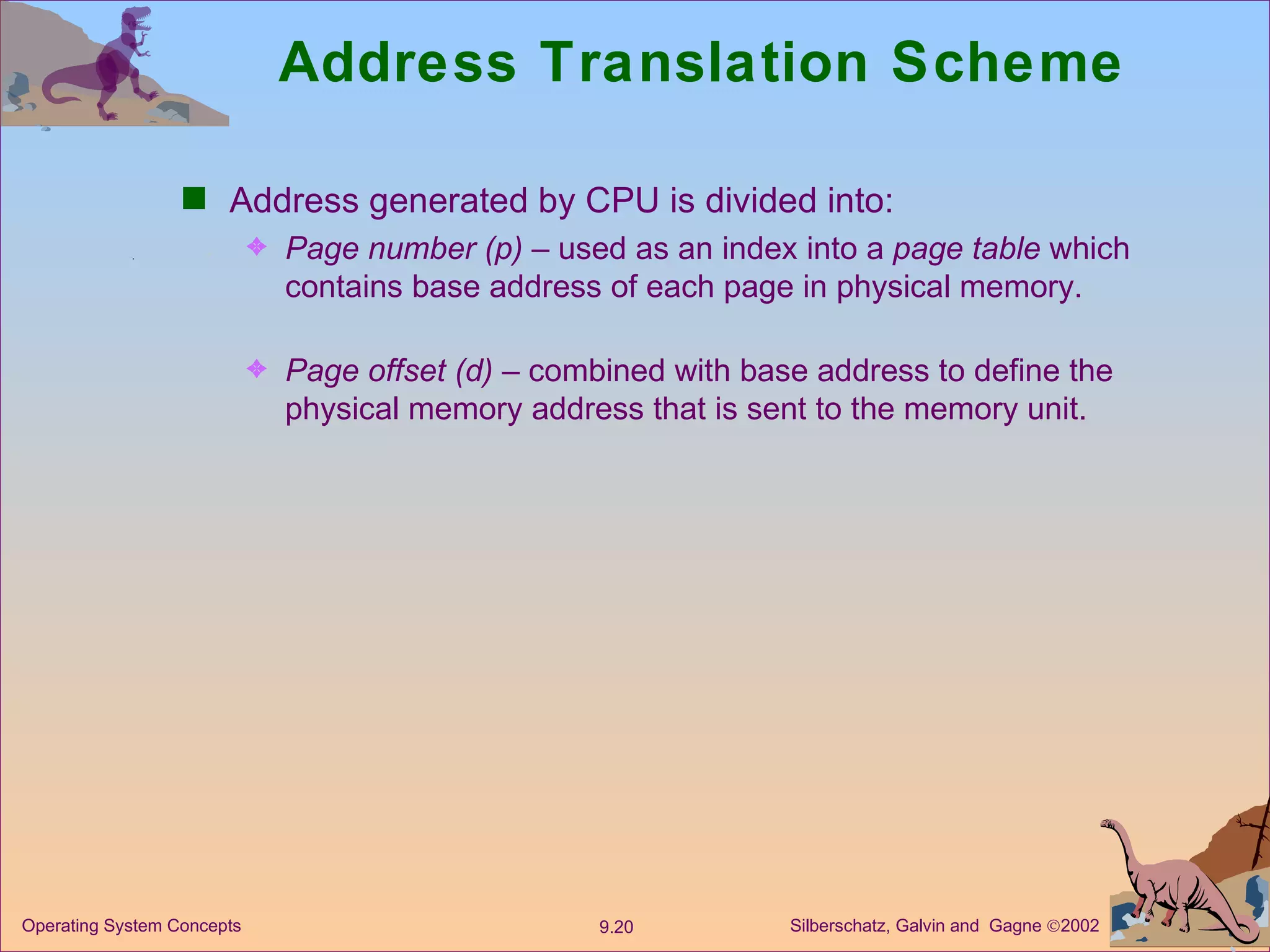 Address Translation Scheme Address generated by CPU is divided into: Page number   (p)  – used as an index into a  page   table  which contains base address of each page in physical memory. Page offset   (d)  – combined with base address to define the physical memory address that is sent to the memory unit. 
