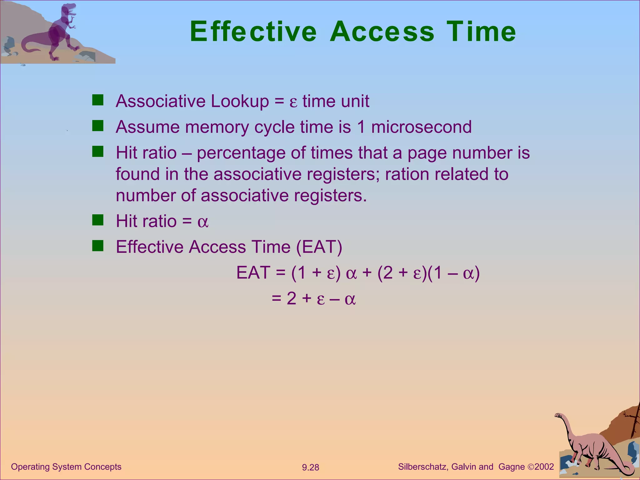 Effective Access Time Associative Lookup =    time unit Assume memory cycle time is 1 microsecond Hit ratio – percentage of times that a page number is found in the associative registers; ration related to number of associative registers. Hit ratio =   Effective Access Time (EAT) EAT = (1 +   )    + (2 +   )(1 –   ) = 2 +    –   