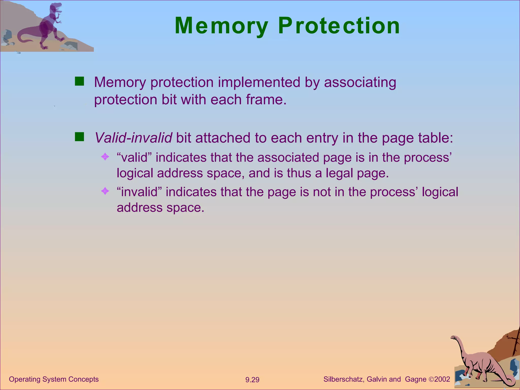 Memory Protection Memory protection implemented by associating protection bit with each frame. Valid-invalid  bit attached to each entry in the page table: “ valid” indicates that the associated page is in the process’ logical address space, and is thus a legal page. “ invalid” indicates that the page is not in the process’ logical address space. 