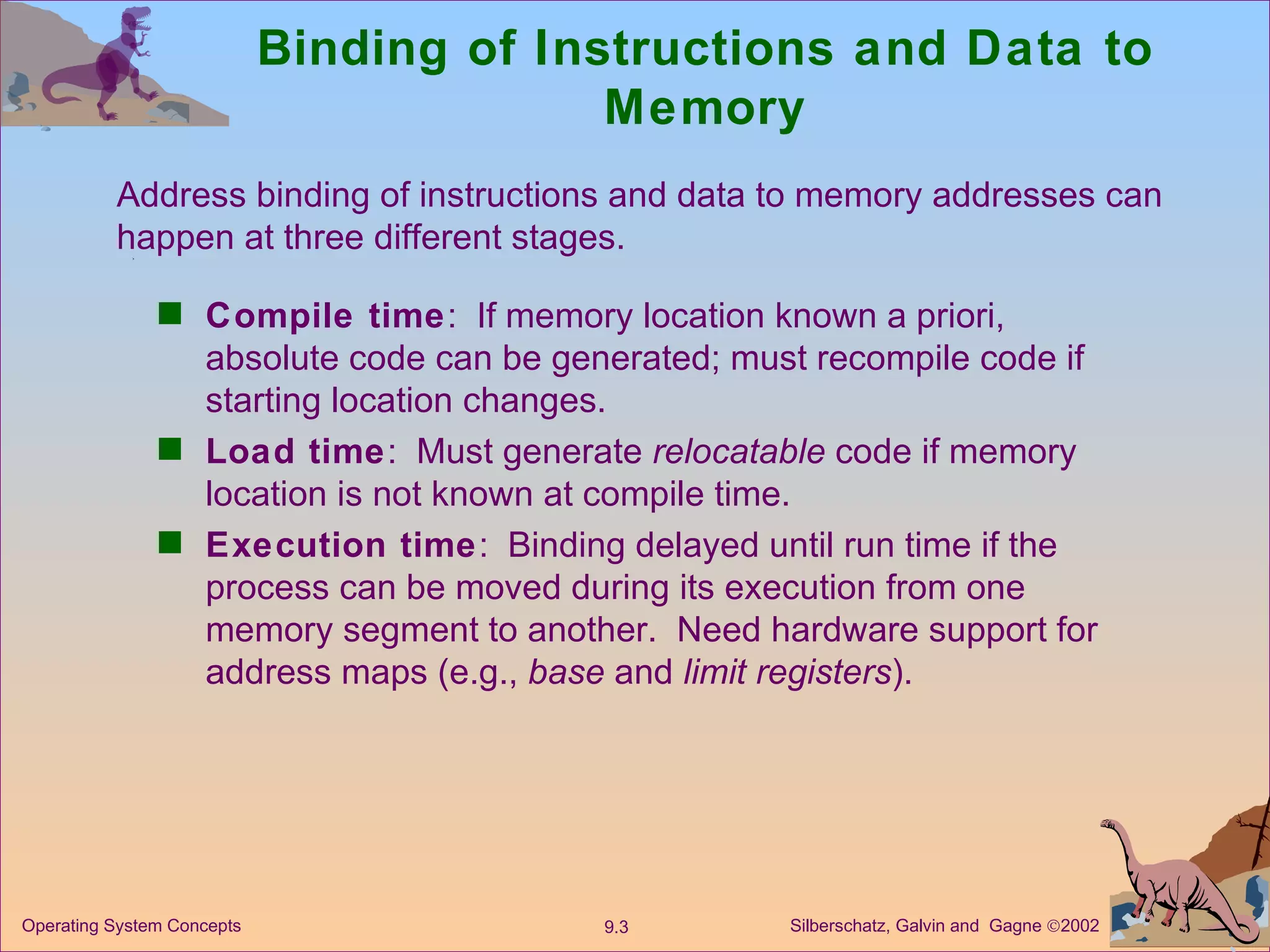 Binding of Instructions and Data to Memory Compile time :  If memory location known a priori, absolute code can be generated; must recompile code if starting location changes. Load time :  Must generate  relocatable  code if memory location is not known at compile time. Execution time :  Binding delayed until run time if the process can be moved during its execution from one memory segment to another.  Need hardware support for address maps (e.g.,  base  and  limit registers ).  Address binding of instructions and data to memory addresses can happen at three different stages. 