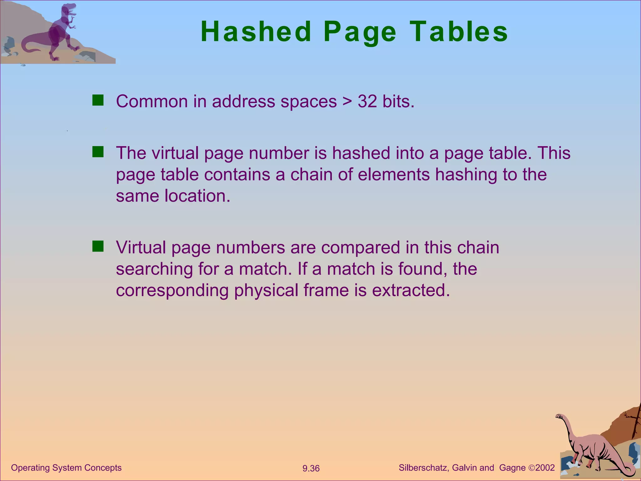 Hashed Page Tables Common in address spaces > 32 bits. The virtual page number is hashed into a page table. This page table contains a chain of elements hashing to the same location. Virtual page numbers are compared in this chain searching for a match. If a match is found, the corresponding physical frame is extracted. 