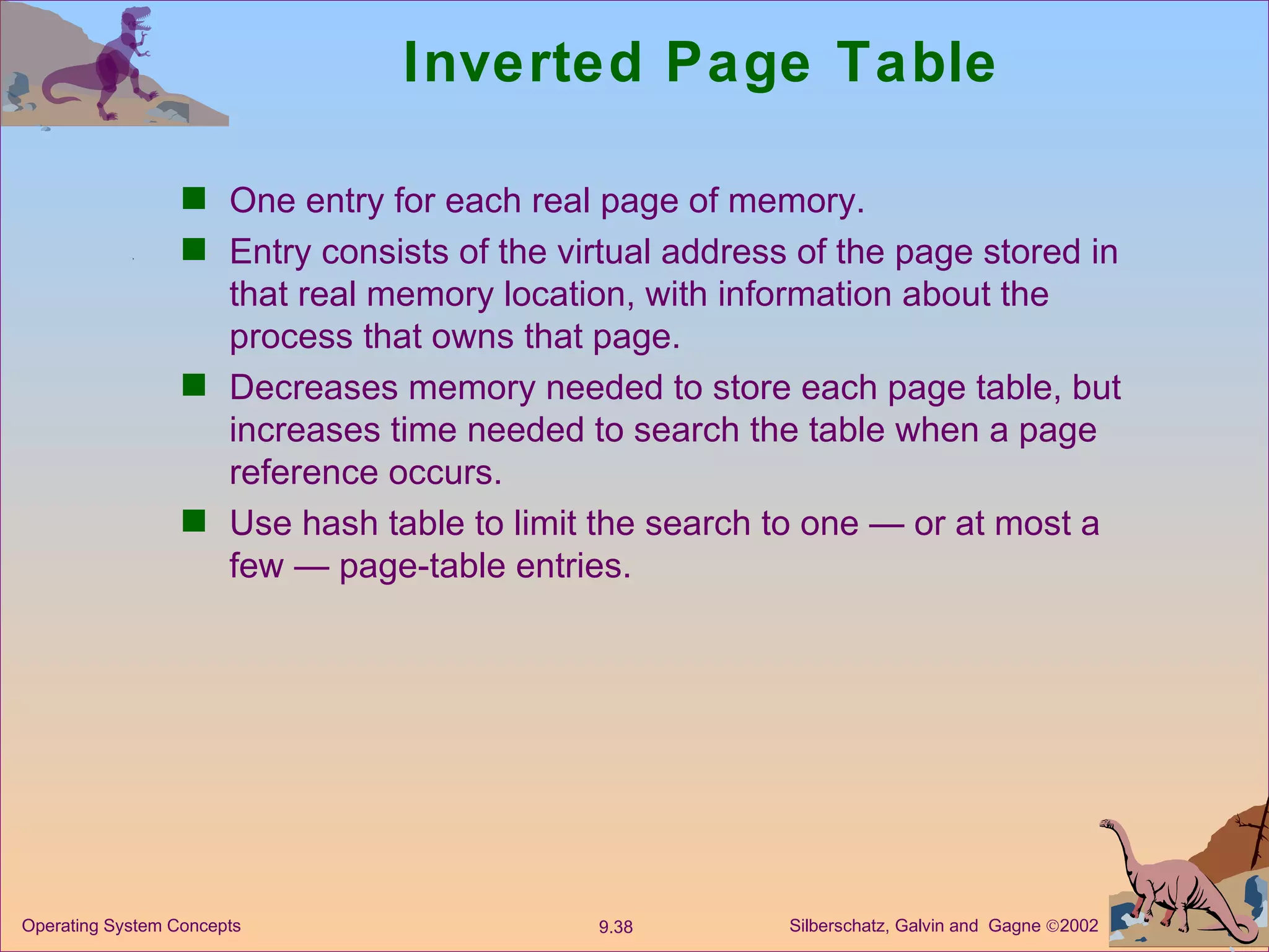 Inverted Page Table One entry for each real page of memory. Entry consists of the virtual address of the page stored in that real memory location, with information about the process that owns that page. Decreases memory needed to store each page table, but increases time needed to search the table when a page reference occurs. Use hash table to limit the search to one — or at most a few — page-table entries. 