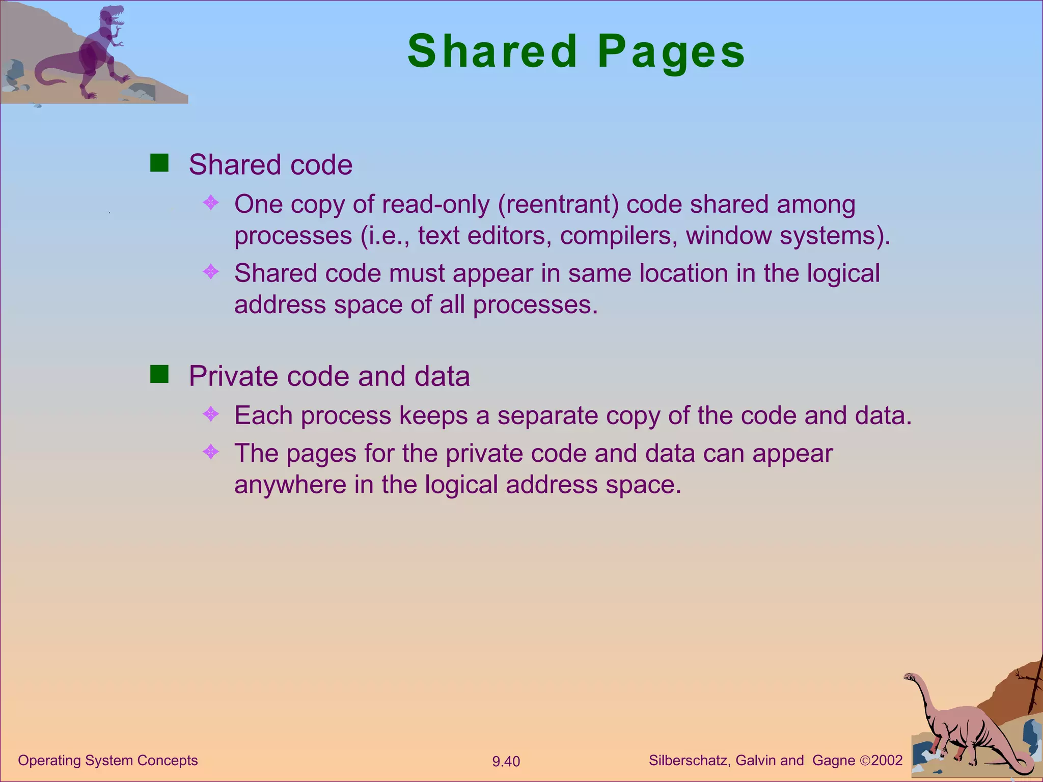 Shared Pages Shared code One copy of read-only (reentrant) code shared among processes (i.e., text editors, compilers, window systems).  Shared code must appear in same location in the logical address space of all processes. Private code and data  Each process keeps a separate copy of the code and data. The pages for the private code and data can appear anywhere in the logical address space. 
