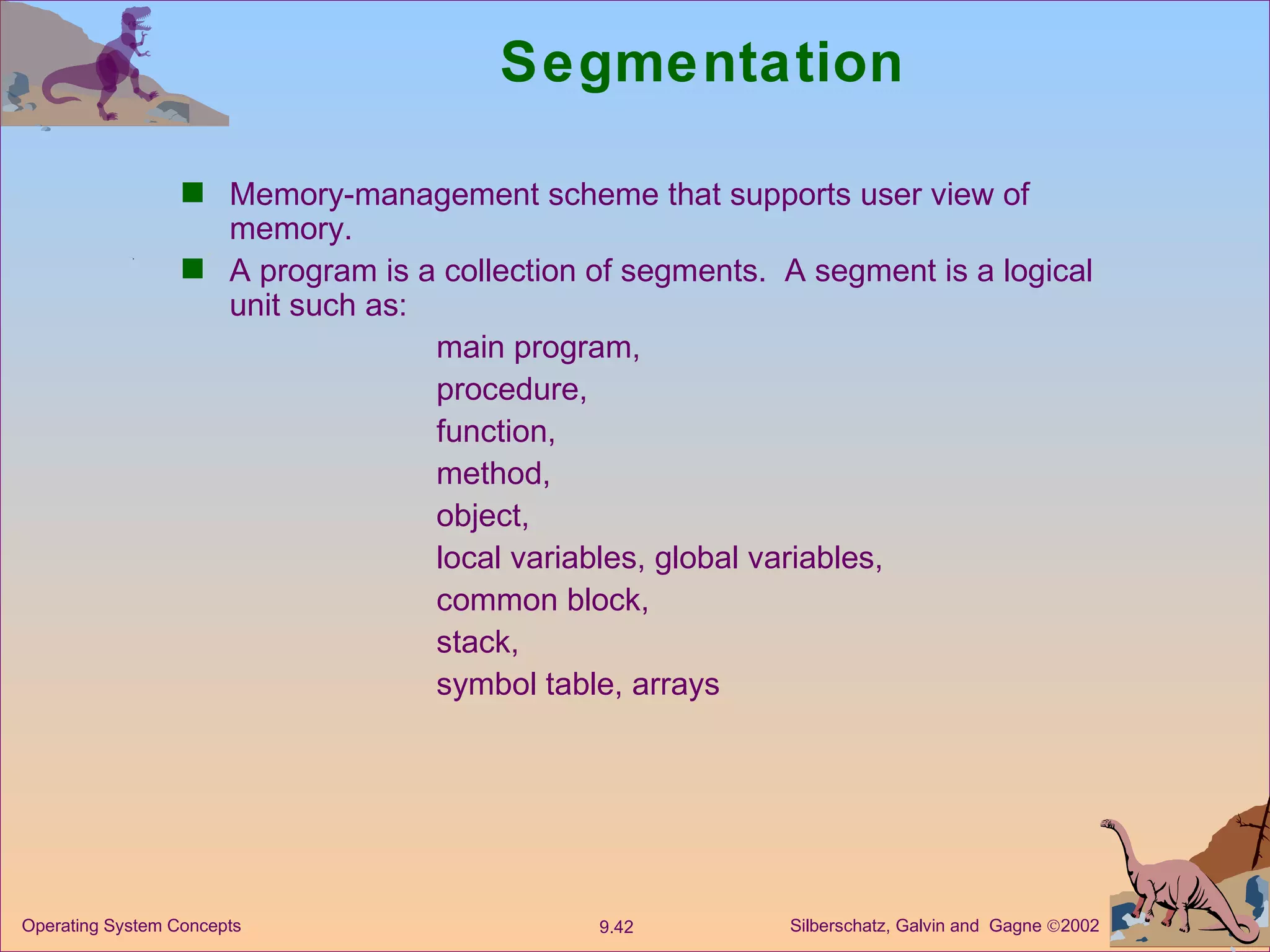 Segmentation Memory-management scheme that supports user view of memory.  A program is a collection of segments.  A segment is a logical unit such as: main program, procedure,  function, method, object, local variables, global variables, common block, stack, symbol table, arrays 