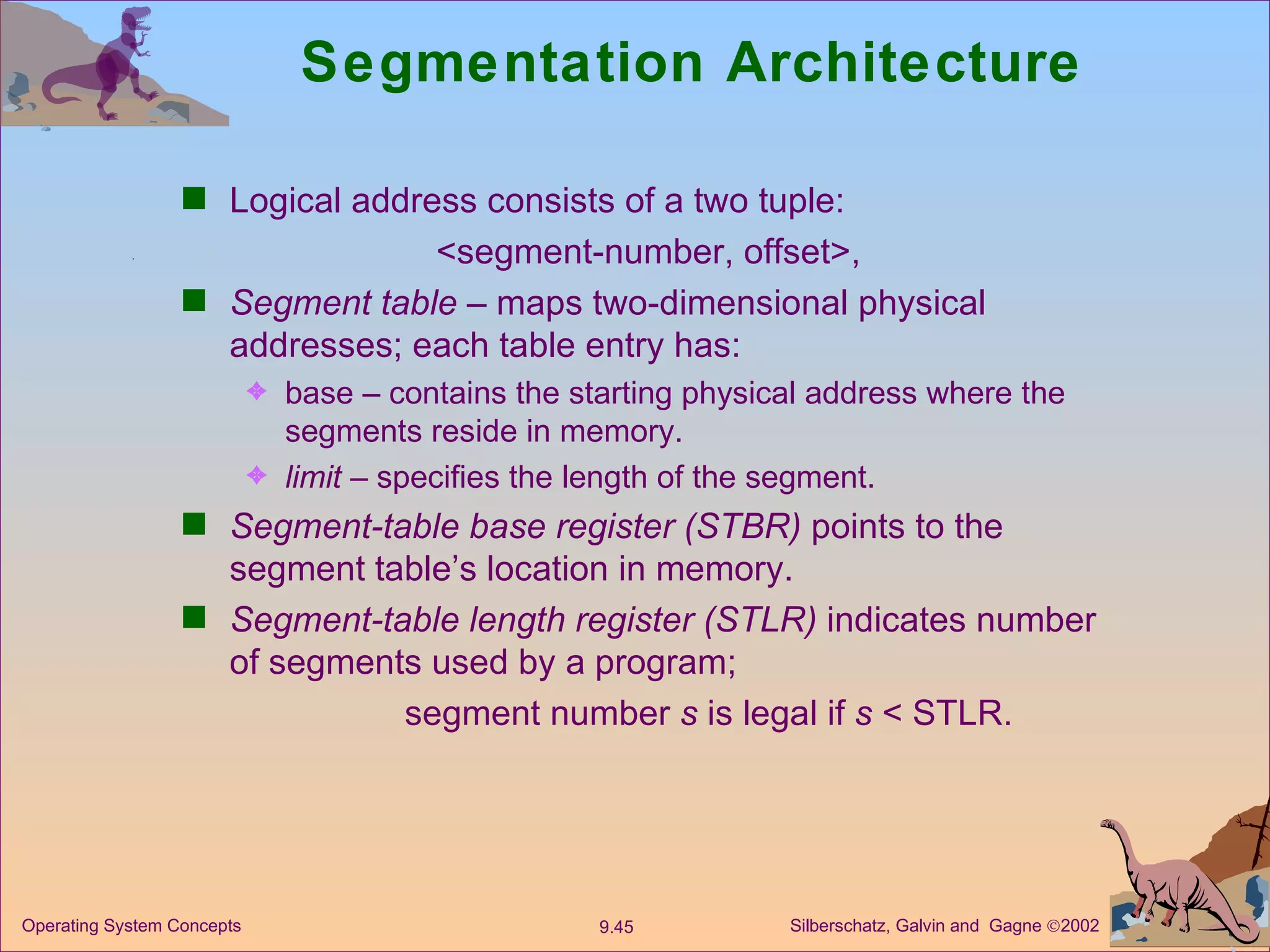 Segmentation Architecture  Logical address consists of a two tuple: <segment-number, offset>, Segment table  – maps two-dimensional physical addresses; each table entry has: base – contains the starting physical address where the segments reside in memory. limit  – specifies the length of the segment. Segment-table base register (STBR)  points to the segment table’s location in memory. Segment-table length register (STLR)  indicates number of segments used by a program;   segment number  s  is legal if  s  < STLR. 