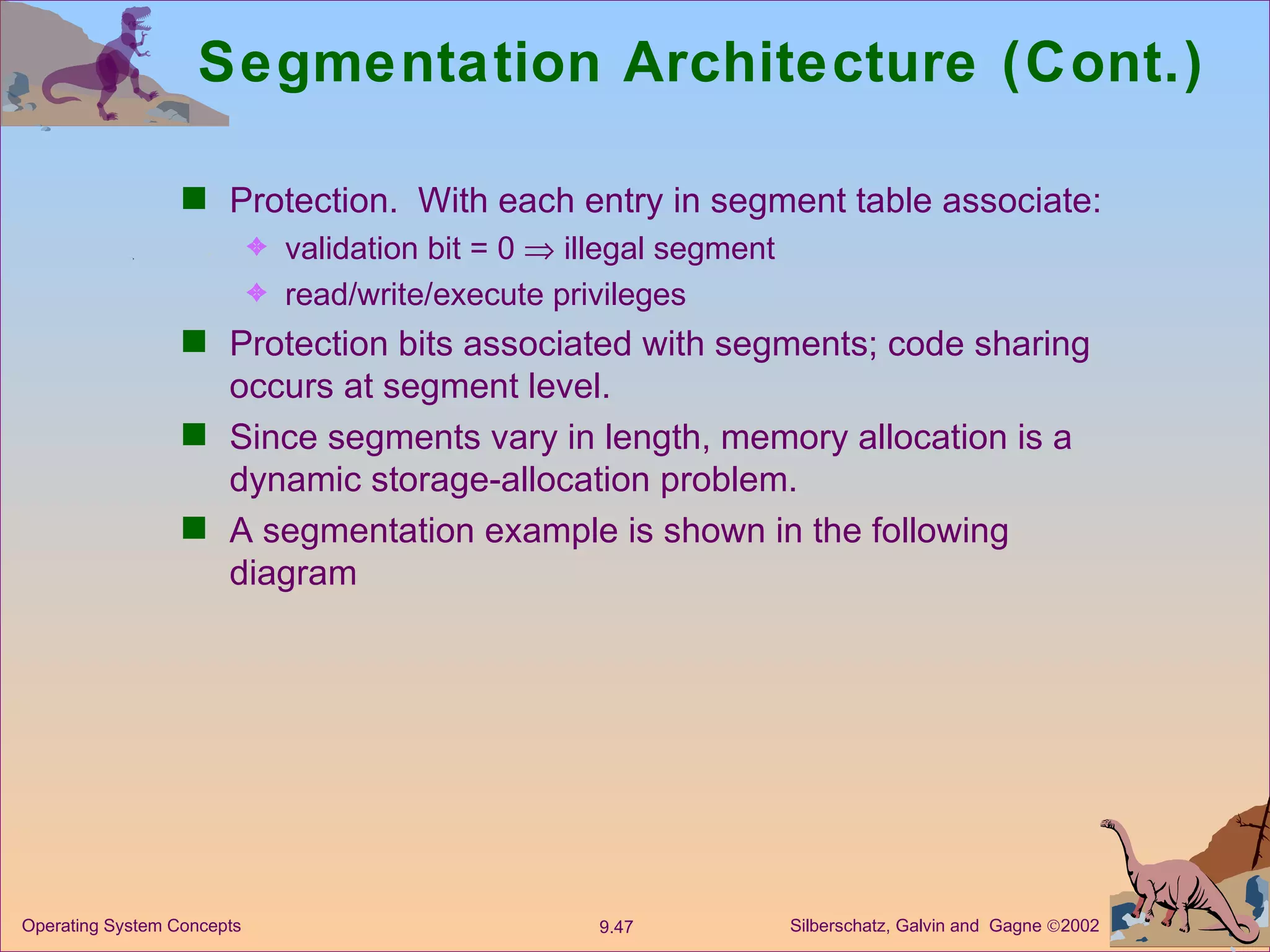 Segmentation Architecture (Cont.) Protection.  With each entry in segment table associate: validation bit = 0    illegal segment read/write/execute privileges Protection bits associated with segments; code sharing occurs at segment level. Since segments vary in length, memory allocation is a dynamic storage-allocation problem. A segmentation example is shown in the following diagram 
