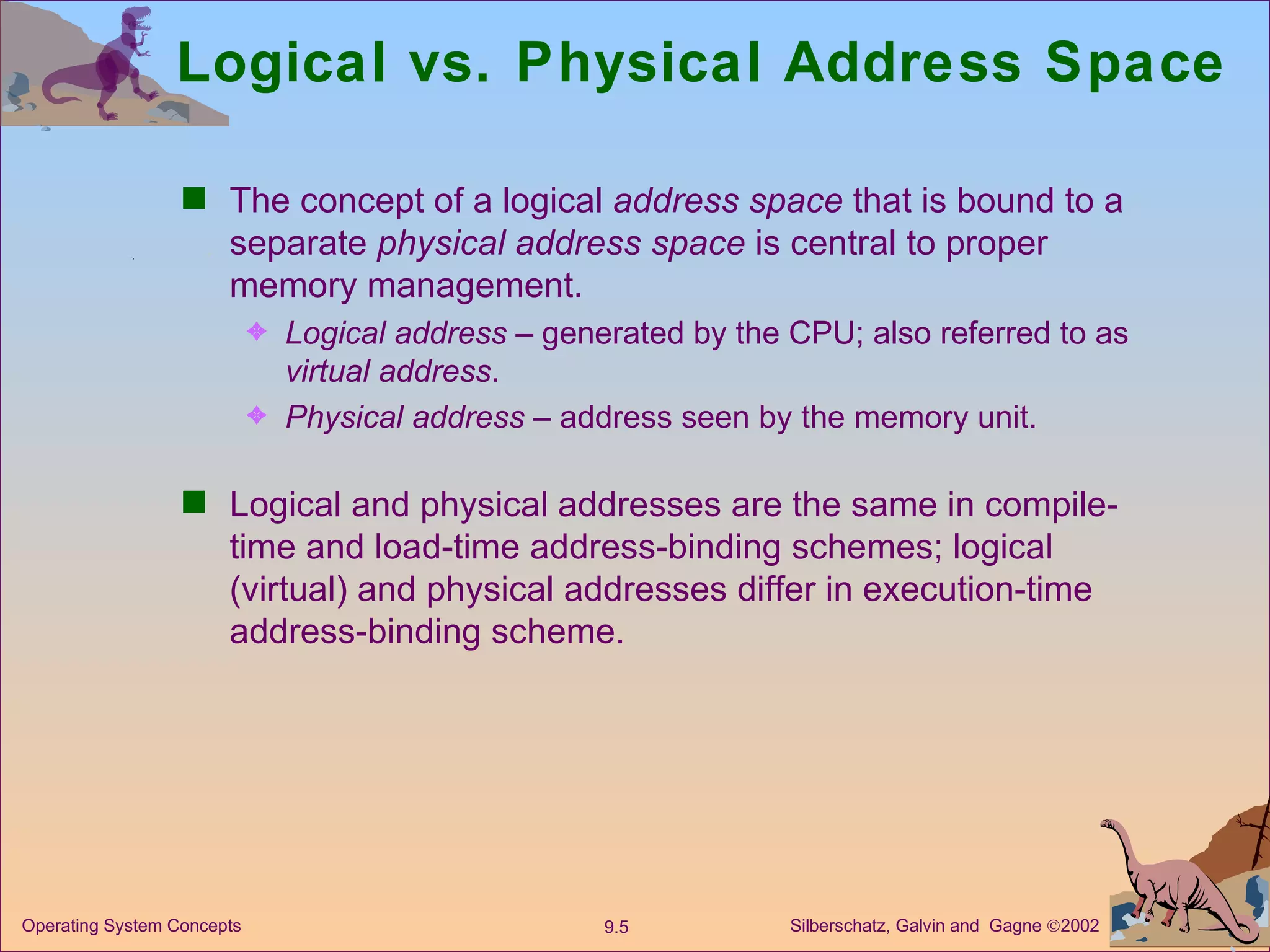 Logical vs. Physical Address Space The concept of a logical  address space  that is bound to a separate  physical   address space  is central to proper memory management. Logical address  – generated by the CPU; also referred to as  virtual address . Physical address  – address seen by the memory unit. Logical and physical addresses are the same in compile-time and load-time address-binding schemes; logical (virtual) and physical addresses differ in execution-time address-binding scheme. 