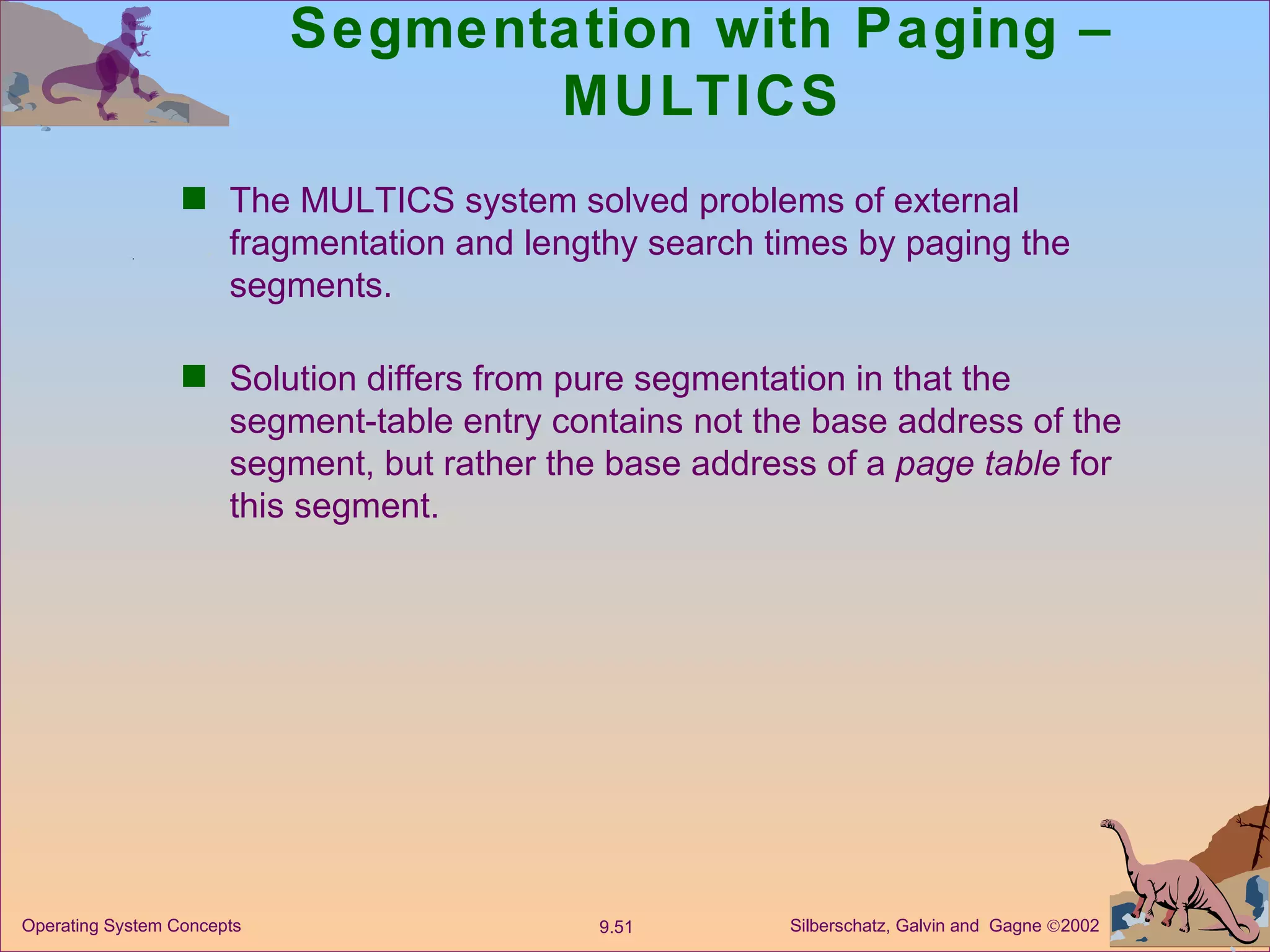 Segmentation with Paging – MULTICS The MULTICS system solved problems of external fragmentation and lengthy search times by paging the segments. Solution differs from pure segmentation in that the segment-table entry contains not the base address of the segment, but rather the base address of a  page table  for this segment. 