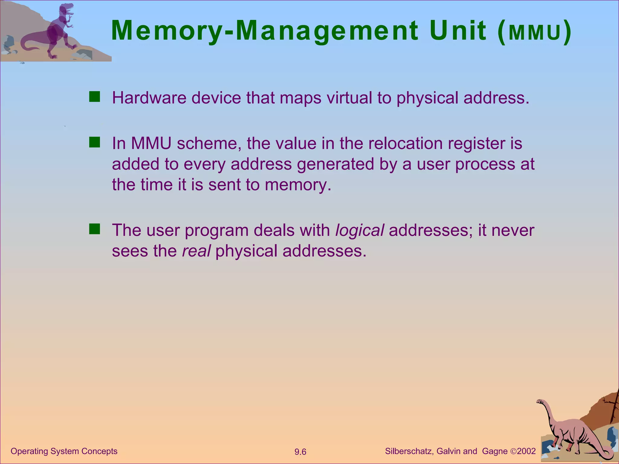 Memory-Management Unit ( MMU ) Hardware device that maps virtual to physical address. In MMU scheme, the value in the relocation register is added to every address generated by a user process at the time it is sent to memory. The user program deals with  logical  addresses; it never sees the  real  physical addresses. 