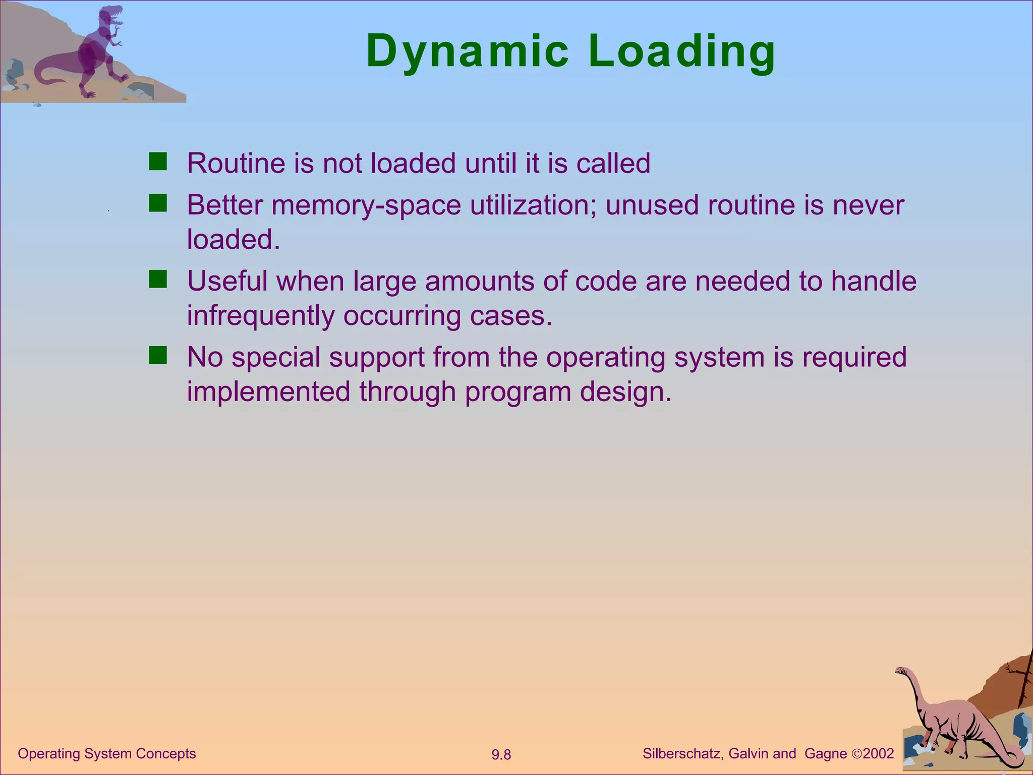 Dynamic Loading Routine is not loaded until it is called Better memory-space utilization; unused routine is never loaded. Useful when large amounts of code are needed to handle infrequently occurring cases. No special support from the operating system is required implemented through program design. 