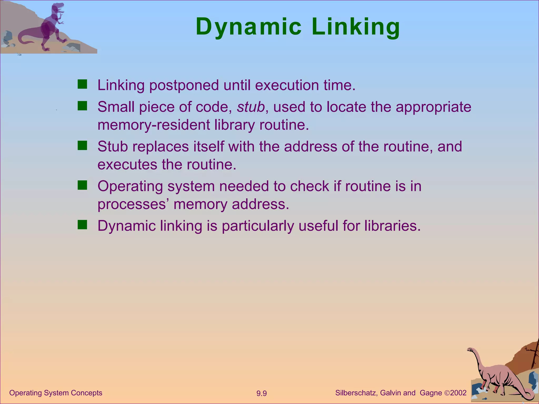 Dynamic Linking Linking postponed until execution time. Small piece of code,  stub , used to locate the appropriate memory-resident library routine. Stub replaces itself with the address of the routine, and executes the routine. Operating system needed to check if routine is in processes’ memory address. Dynamic linking is particularly useful for libraries. 