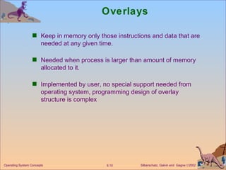 Overlays Keep in memory only those instructions and data that are needed at any given time. Needed when process is larger than amount of memory allocated to it. Implemented by user, no special support needed from operating system, programming design of overlay structure is complex 