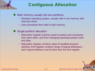 Contiguous Allocation Main memory usually into two partitions: Resident operating system, usually held in low memory with interrupt vector. User processes then held in high memory. Single-partition allocation Relocation-register scheme used to protect user processes from each other, and from changing operating-system code and data. Relocation register contains value of smallest physical address; limit register contains range of logical addresses – each logical address must be less than the limit register.  