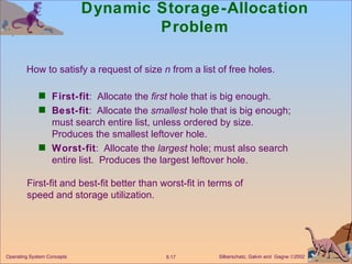 Dynamic Storage-Allocation Problem First-fit :  Allocate the  first  hole that is big enough. Best-fit :  Allocate the  smallest  hole that is big enough; must search entire list, unless ordered by size.  Produces the smallest leftover hole. Worst-fit :  Allocate the  largest  hole; must also search entire list.  Produces the largest leftover hole. How to satisfy a request of size  n  from a list of free holes. First-fit and best-fit better than worst-fit in terms of speed and storage utilization. 