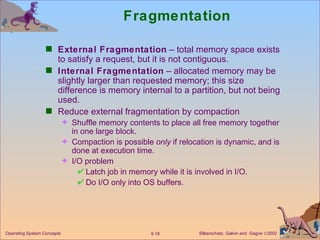 Fragmentation External Fragmentation  – total memory space exists to satisfy a request, but it is not contiguous. Internal Fragmentation  – allocated memory may be slightly larger than requested memory; this size difference is memory internal to a partition, but not being used. Reduce external fragmentation by compaction Shuffle memory contents to place all free memory together in one large block. Compaction is possible  only  if relocation is dynamic, and is done at execution time. I/O problem Latch job in memory while it is involved in I/O. Do I/O only into OS buffers. 