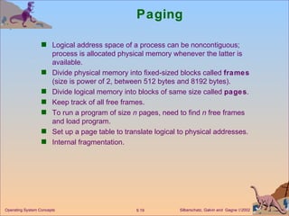 Paging Logical address space of a process can be noncontiguous; process is allocated physical memory whenever the latter is available. Divide physical memory into fixed-sized blocks called  frames  (size is power of 2, between 512 bytes and 8192 bytes). Divide logical memory into blocks of same size called  pages . Keep track of all free frames. To run a program of size  n  pages, need to find  n  free frames and load program. Set up a page table to translate logical to physical addresses.  Internal fragmentation. 