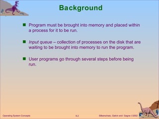 Background Program must be brought into memory and placed within a process for it to be run. Input queue  – collection of processes on the disk that are waiting to be brought into memory to run the program. User programs go through several steps before being run.  
