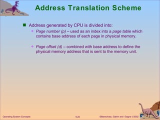 Address Translation Scheme Address generated by CPU is divided into: Page number   (p)  – used as an index into a  page   table  which contains base address of each page in physical memory. Page offset   (d)  – combined with base address to define the physical memory address that is sent to the memory unit. 
